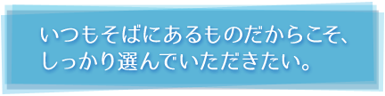 いつもそばにあるものだからこそ、 しっかり選んでいただきたい。