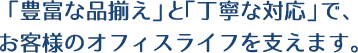 「豊富な品揃え」と「丁寧な対応」で、お客様のオフィスライフを支えます。