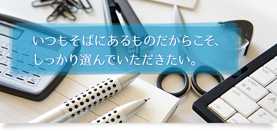 いつもそばにあるものだからこそ、 しっかり選んでいただきたい。